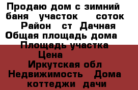 Продаю дом с зимний   баня   участок 6,5 соток,  › Район ­ ст. Дачная › Общая площадь дома ­ 50 › Площадь участка ­ 650 › Цена ­ 680 000 - Иркутская обл. Недвижимость » Дома, коттеджи, дачи продажа   